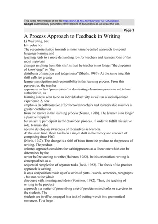 This is the html version of the file http://sunzi.lib.hku.hk/hkjo/view/10/1000038.pdf.
Google automatically generates html versions of documents as we crawl the web.

                                                                                         Page 1

A Process Approach to Feedback in Writing
Li Wai Shing, Joe
Introduction
The recent orientation towards a more learner-centred approach to second
language learning and
teaching leads to a more demanding role for teachers and learners. One of the
most important
changes resulting from this shift is that the teacher is no longer “the dispenser
of knowledge” or “the
distributer of sanction and judgements” (Sheils, 1986). At the same time, this
shift calls for greater
learner participation and responsibility in the learning process. From this
perspective, the teacher
appears to be less „prescriptive‟ in dominating classroom practices and is less
authoritarian, as
learning is now seen to be an individual activity as well as a socially-shared
experience. A new
emphasis on collaborative effort between teachers and learners also assumes a
greater contribution
from the learner in the learning process (Nunan, 1988). The learner is no longer
a passive recipient
but an active participant in the classroom process. In order to fulfill this active
role, learners also
need to develop an awareness of themselves as learners.
At the same time, there has been a major shift in the theory and research of
composing since 1963
(North, 1987). The change is a shift of focus from the product to the process of
writing. The product-
oriented approach considers the writing process as a linear one which can be
determined by the
writer before starting to write (Hairston, 1982). In this orientation, writing is
conceptualized as a
sequential completion of separate tasks (Reid, 1982). The focus of the product
approach in writing
is on a composition made up of a series of parts - words, sentences, paragraphs
- but not on the whole
discourse with meaning and ideas (Sommers, 1982). Thus, the teaching of
writing in the product
approach is a matter of prescribing a set of predetermined tasks or exercises to
the students. The
students are in effect engaged in a task of putting words into grammatical
sentences. To a large
 