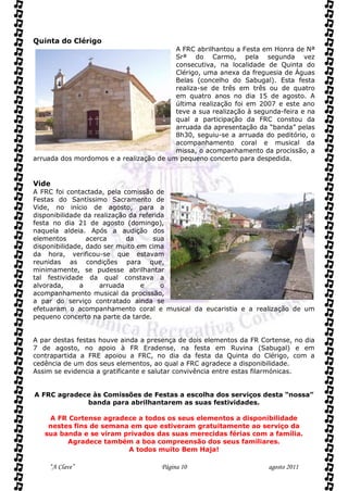 Quinta do Clérigo
                                         A FRC abrilhantou a Festa em Honra de Nª
                                         Srª do Carmo, pela segunda vez
                                         consecutiva, na localidade de Quinta do
                                         Clérigo, uma anexa da freguesia de Águas
                                         Belas (concelho do Sabugal). Esta festa
                                         realiza-se de três em três ou de quatro
                                         em quatro anos no dia 15 de agosto. A
                                         última realização foi em 2007 e este ano
                                         teve a sua realização à segunda-feira e na
                                         qual a participação da FRC constou da
                                         arruada da apresentação da “banda” pelas
                                         8h30, seguiu-se a arruada do peditório, o
                                         acompanhamento coral e musical da
                                         missa, o acompanhamento da procissão, a
arruada dos mordomos e a realização de um pequeno concerto para despedida.


Vide
A FRC foi contactada, pela comissão de
Festas do Santíssimo Sacramento de
Vide, no início de agosto, para a
disponibilidade da realização da referida
festa no dia 21 de agosto (domingo),
naquela aldeia. Após a audição dos
elementos        acerca      da      sua
disponibilidade, dado ser muito em cima
da hora, verificou-se que estavam
reunidas as condições para que,
minimamente, se pudesse abrilhantar
tal festividade da qual constava a
alvorada,      a     arruada     e      o
acompanhamento musical da procissão,
a par do serviço contratado ainda se
efetuaram o acompanhamento coral e musical da eucaristia e a realização de um
pequeno concerto na parte da tarde.


A par destas festas houve ainda a presença de dois elementos da FR Cortense, no dia
7 de agosto, no apoio à FR Eradense, na festa em Ruvina (Sabugal) e em
contrapartida a FRE apoiou a FRC, no dia da festa da Quinta do Clérigo, com a
cedência de um dos seus elementos, ao qual a FRC agradece a disponibilidade.
Assim se evidencia a gratificante e salutar convivência entre estas filarmónicas.


A FRC agradece às Comissões de Festas a escolha dos serviços desta “nossa”
             banda para abrilhantarem as suas festividades.

    A FR Cortense agradece a todos os seus elementos a disponibilidade
    nestes fins de semana em que estiveram gratuitamente ao serviço da
   sua banda e se viram privados das suas merecidas férias com a família.
         Agradece também a boa compreensão dos seus familiares.
                         A todos muito Bem Haja!

    “A Clave”                        Página 10                       agosto 2011
 