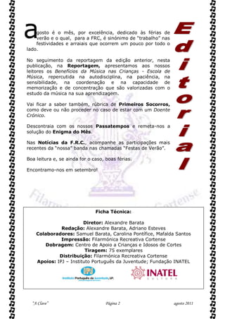 a   gosto é o mês, por excelência, dedicado às férias de
    verão e o qual, para a FRC, é sinónimo de “trabalho” nas
    festividades e arraiais que ocorrem um pouco por todo o
lado.

No seguimento da reportagem da edição anterior, nesta
publicação, na Reportagem, apresentamos aos nossos
leitores os Benefícios da Música nas Crianças - Escola de
Música, repercutida na autodisciplina, na paciência, na
sensibilidade, na coordenação e na capacidade de
memorização e de concentração que são valorizadas com o
estudo da música na sua aprendizagem.

Vai ficar a saber também, rúbrica de Primeiros Socorros,
como deve ou não proceder no caso de estar com um Doente
Crónico.

Descontraia com os nossos Passatempos e remeta-nos a
solução do Enigma do Mês.

Nas Notícias da F.R.C., acompanhe as participações mais
recentes da “nossa” banda nas chamadas “Festas de Verão”.

Boa leitura e, se ainda for o caso, boas férias.

Encontramo-nos em setembro!




                               Ficha Técnica:

                        Diretor: Alexandre Barata
              Redação: Alexandre Barata, Adriano Esteves
    Colaboradores: Samuel Barata, Carolina Pontífice, Mafalda Santos
              Impressão: Filarmónica Recreativa Cortense
        Dobragem: Centro de Apoio a Crianças e Idosos de Cortes
                         Tiragem: 75 exemplares
             Distribuição: Filarmónica Recreativa Cortense
    Apoios: IPJ – Instituto Português da Juventude; Fundação INATEL




  “A Clave”                        Página 2                    agosto 2011
 
