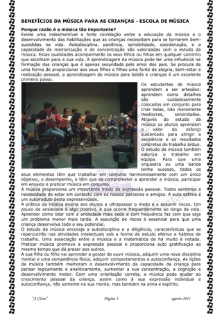BENEFÍCIOS DA MÚSICA PARA AS CRIANÇAS - ESCOLA DE MÚSICA
Porque razão é a música tão importante?
Existe uma indesmentível e forte correlação entre a educação da música e o
desenvolvimento das habilitações que as crianças necessitam para se tornarem bem-
sucedidas na vida. Autodisciplina, paciência, sensibilidade, coordenação, e a
capacidade de memorização e de concentração são valorizadas com o estudo da
música. Estas qualidades acompanharão os seus filhos ou filhas em qualquer caminho
que escolham para a sua vida. A aprendizagem da música pode ter uma influência na
formação das crianças que é apenas secundada pelo amor dos pais. Se procura de
uma forma de proporcionar aos seus filhos e filhas uma fonte de alegria, bem-estar e
realização pessoal, a aprendizagem de música para bebés e crianças é um excelente
primeiro passo.
                                                           Os estudantes de música
                                                           aprendem a ser artesãos:
                                                           aprendem como detalhes
                                                           são           cuidadosamente
                                                           colocados em conjunto para
                                                           criar belas, não meramente
                                                           medíocres,        sonoridades.
                                                           Através     do    estudo    da
                                                           música os alunos aprendem
                                                           o     valor     do     esforço
                                                           sustentado para atingir a
                                                           excelência e os resultados
                                                           concretos do trabalho árduo.
                                                           O estudo da música também
                                                           valoriza o trabalho em
                                                           equipa.    Para    que    uma
                                                           orquestra ou uma banda
                                                           tenha sucesso, todos os
seus elementos têm que trabalhar em conjunto harmoniosamente com um único
objetivo, o desempenho, e têm que se comprometer a aprender a música, participar
em ensaios e praticar música em conjunto.
A música proporciona um importante modo de expressão pessoal. Todos sentimos a
necessidade de estar em contacto com os nossos parceiros e amigos. A auto estima é
um subproduto desta expressividade.
A prática da música ensina aos alunos a ultrapassar o medo e a assumir riscos. Um
pouco de ansiedade é algo positivo, e que ocorre frequentemente ao longo da vida.
Aprender como lidar com a ansiedade mais cedo e com frequência faz com que seja
um problema menor mais tarde. A assunção de riscos é essencial para que uma
criança desenvolva todo o seu potencial.
O estudo da música encoraja a autodisciplina e a diligência, características que se
repercutirão nas atividades intelectuais sob a forma de estudo efetivo e hábitos de
trabalho. Uma associação entre a música e a matemática de há muito é notada.
Praticar música promove a expressão pessoal e proporciona auto gratificação ao
mesmo tempo que dá prazer aos outros.
A sua filha ou filho vai aprender a gostar de ouvir música, adquirir uma nova disciplina
mental e uma competência física, adquirir comportamentos e autoconfiança. As lições
de música também melhoram o desenvolvimento da capacidade da criança para
pensar logicamente e analiticamente, aumentar a sua concentração, a cognição e
desenvolvimento motor. Com uma orientação correta, a música pode ajudar ao
crescimento pessoal da criança, assim como à sua expressão individual e
autoconfiança, não somente na sua mente, mas também na alma e espírito.


     “A Clave”                           Página 3                         agosto 2011
 