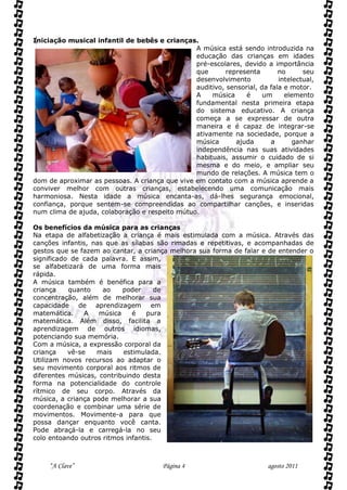 Iniciação musical infantil de bebês e crianças.
                                                A música está sendo introduzida na
                                                educação das crianças em idades
                                                pré-escolares, devido a importância
                                                que       representa       no      seu
                                                desenvolvimento            intelectual,
                                                auditivo, sensorial, da fala e motor.
                                                A    música     é     um     elemento
                                                fundamental nesta primeira etapa
                                                do sistema educativo. A criança
                                                começa a se expressar de outra
                                                maneira e é capaz de integrar-se
                                                ativamente na sociedade, porque a
                                                música       ajuda      a       ganhar
                                                independência nas suas atividades
                                                habituais, assumir o cuidado de si
                                                mesma e do meio, e ampliar seu
                                                mundo de relações. A música tem o
dom de aproximar as pessoas. A criança que vive em contato com a música aprende a
conviver melhor com outras crianças, estabelecendo uma comunicação mais
harmoniosa. Nesta idade a música encanta-as, dá-lhes segurança emocional,
confiança, porque sentem-se compreendidas ao compartilhar canções, e inseridas
num clima de ajuda, colaboração e respeito mútuo.

Os benefícios da música para as crianças
Na etapa de alfabetização a criança é mais estimulada com a música. Através das
canções infantis, nas que as sílabas são rimadas e repetitivas, e acompanhadas de
gestos que se fazem ao cantar, a criança melhora sua forma de falar e de entender o
significado de cada palavra. E assim,
se alfabetizará de uma forma mais
rápida.
A música também é benéfica para a
criança    quanto    ao    poder      de
concentração, além de melhorar sua
capacidade de aprendizagem em
matemática.     A   música    é    pura
matemática. Além disso, facilita a
aprendizagem de outros idiomas,
potenciando sua memória.
Com a música, a expressão corporal da
criança    vê-se   mais    estimulada.
Utilizam novos recursos ao adaptar o
seu movimento corporal aos ritmos de
diferentes músicas, contribuindo desta
forma na potencialidade do controle
rítmico de seu corpo. Através da
música, a criança pode melhorar a sua
coordenação e combinar uma série de
movimentos. Movimente-a para que
possa dançar enquanto você canta.
Pode abraçá-la e carregá-la no seu
colo entoando outros ritmos infantis.



     “A Clave”                          Página 4                        agosto 2011
 