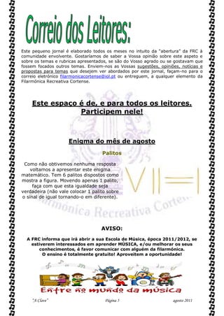 Este pequeno jornal é elaborado todos os meses no intuito da “abertura” da FRC à
comunidade envolvente. Gostaríamos de saber a Vossa opinião sobre este aspeto e
sobre os temas e rubricas apresentados, se são do Vosso agrado ou se gostavam que
fossem focados outros temas. Enviem-nos as Vossas sugestões, opiniões, notícias e
propostas para temas que desejem ver abordados por este jornal, façam-no para o
correio eletrónico filarmonicacortense@iol.pt ou entreguem, a qualquer elemento da
Filarmónica Recreativa Cortense.




    Este espaço é de, e para todos os leitores.
                Participem nele!



                     Enigma do mês de agosto
                                    Palitos

 Como não obtivemos nenhuma resposta
    voltamos a apresentar este enigma
matemático. Tem 6 palitos dispostos como
mostra a figura. Movendo apenas 1 palito,
     faça com que esta igualdade seja
verdadeira (não vale colocar 1 palito sobre
o sinal de igual tornando-o em diferente).




                                    AVISO:
  A FRC informa que irá abrir a sua Escola de Música, época 2011/2012, se
    estiverem interessados em aprender MÚSICA, e/ou melhorar os seus
       conhecimentos, é favor comunicar com alguém da filarmónica.
         O ensino é totalmente gratuito! Aproveitem a oportunidade!




    “A Clave”                        Página 5                       agosto 2011
 