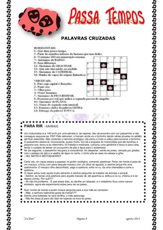 PALAVRAS CRUZADAS




PARA RIR - ANIMAIS
Um motociclista ia a 140 km/h por uma estrada e, de repente, deu de encontro com um passarinho e não
conseguiu esquivar-se: PÁ!!! Pelo retrovisor, o homem ainda viu o bichinho dando várias piruetas no asfalto
até ficar estendido. Não contendo o remorso ecológico, ele parou a moto e voltou para socorrer o bichinho.
O passarinho estava lá, inconsciente, quase morto. Era tal a angústia do motociclista que ele recolheu a
pequena ave, levou-a ao veterinário, foi tratada e medicada, comprou uma gaiolinha e levou-a para casa,
tendo o cuidado de deixar um pouquinho de pão e água para o acidentado.
No dia seguinte, o passarinho recupera a consciência. Ao despertar, vendo-se preso, cercado por grades,
com o pedaço de pão e a vasilha de água no canto, o bicho põe as asas na cabeça e grita:
- HEI, MATEI O MOTOQUEIRO!!!

Certa vez, um rapaz estava a passear no jardim zoológico, comendo azeitonas. Parou em frente à jaula de
um macaco, e ficou com pena daquele macaco com um olhar de aguado, e resolve lançar-lhe uma
azeitoninha. O macaco olha desconfiado, pega a azeitona, enfia no cu, da uma cheiradela e come a
azeitona.
O rapaz achou tudo aquilo muito estranho e resolve perguntar ao tratador de animais o porquê.
- Senhor, eu lancei uma azeitona para aquele macaco ali, ele apanhou-a, enfiou-a no cu, cheirou-a e só
depois comeu. Por quê?!?
- Ah não há problema... É que esses dias, eu dei-lhe um abacate, e o coitadinho ficou como caroco
entalado, agora ele experimenta antes para ver se passa...

Num monte de merda a jovem mosca pergunta para a sua mãe ao comerem:
- Mãe, a senhora realmente gosta de merda???
Dando uma bofetada na cara da filha, a mãe esbraveja:
- Não lhe disse já para não falar de nojeiras na hora do jantar.




“A Clave”                                      Página 8                                     agosto 2011
 