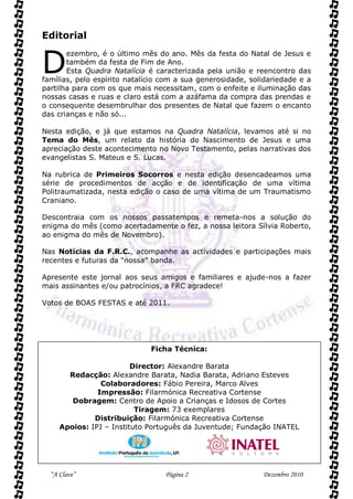 Editorial


D
       ezembro, é o último mês do ano. Mês da festa do Natal de Jesus e
       também da festa de Fim de Ano.
       Esta Quadra Natalícia é caracterizada pela união e reencontro das
famílias, pelo espírito natalício com a sua generosidade, solidariedade e a
partilha para com os que mais necessitam, com o enfeite e iluminação das
nossas casas e ruas e claro está com a azáfama da compra das prendas e
o consequente desembrulhar dos presentes de Natal que fazem o encanto
das crianças e não só...

Nesta edição, e já que estamos na Quadra Natalícia, levamos até si no
Tema do Mês, um relato da história do Nascimento de Jesus e uma
apreciação deste acontecimento no Novo Testamento, pelas narrativas dos
evangelistas S. Mateus e S. Lucas.

Na rubrica de Primeiros Socorros e nesta edição desencadeamos uma
série de procedimentos de acção e de identificação de uma vítima
Politraumatizada, nesta edição o caso de uma vítima de um Traumatismo
Craniano.

Descontraia com os nossos passatempos e remeta-nos a solução do
enigma do mês (como acertadamente o fez, a nossa leitora Sílvia Roberto,
ao enigma do mês de Novembro).

Nas Notícias da F.R.C., acompanhe as actividades e participações mais
recentes e futuras da “nossa” banda.

Apresente este jornal aos seus amigos e familiares e ajude-nos a fazer
mais assinantes e/ou patrocínios, a FRC agradece!

Votos de BOAS FESTAS e até 2011.




                              Ficha Técnica:

                         Director: Alexandre Barata
       Redacção: Alexandre Barata, Nadia Barata, Adriano Esteves
                Colaboradores: Fábio Pereira, Marco Alves
               Impressão: Filarmónica Recreativa Cortense
        Dobragem: Centro de Apoio a Crianças e Idosos de Cortes
                          Tiragem: 73 exemplares
              Distribuição: Filarmónica Recreativa Cortense
     Apoios: IPJ – Instituto Português da Juventude; Fundação INATEL




  “A Clave”                       Página 2                   Dezembro 2010
 