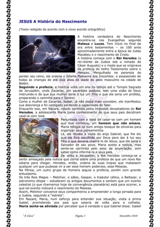 JESUS A História do Nascimento

(Texto redigido de acordo com o novo acordo ortográfico)

                                        A história verdadeira do Nascimento
                                        encontra-se nos Evangelhos segundo
                                        Mateus e Lucas. Tem início no final da
                                        era entre testamentos – os 100 anos
                                        aproximadamente entre a época de Judas
                                        Macabeu e o nascimento de Cristo.
                                        A história começa com o Rei Herodes (o
                                        rei-cliente da Judeia sob o reinado de
                                        César Augusto) e o medo que se originava
                                        da profecia do Velho Testamento sobre o
                                        Messias. Mergulhado na paranoia de
perder seu reino, ele ordena o infame Massacre dos Inocentes: o assassinato de
todas as crianças de até dois anos de idade do sexo masculino na cidade de
Belém.
Seguindo a profecia, a história volta um ano no tempo até o Templo Sagrado
de Jerusalém, onde Zacarias, um sacerdote piedoso, tem uma visão de Deus
instruindo-o de que sua mulher daria à luz um filho e que ele seria um profeta,
preparando o caminho para o Senhor.
Como a mulher de Zacarias, Isabel, já não podia mais conceber, ele manifestou
sua descrença e foi castigado perdendo a capacidade de falar.
Enquanto isso, em Nazaré, cidade oprimida pelos impostos devastadores do Rei
Herodes, a adolescente Maria toma conhecimento de que seus pais decidiram
casá-la com José.
                            Perturbada com a ideia de casar-se com um homem
                            que mal conhecia, um homem que não amava,
                            Maria refugia-se num antigo bosque de oliveiras para
                            organizar seus pensamentos.
                            Lá, ela recebe a visita do anjo Gabriel, que lhe diz
                            que ela fora escolhida por Deus para dar à luz seu
                            filho e que deveria chamá-lo de Jesus, que ele seria o
                            Salvador de seu povo. Maria aceita a notícia, mas
                            sente-se oprimida pelo peso da anunciação, sem
                            saber como informá-la a seus pais.
                            De volta a Jerusalém, o Rei Herodes começa-se a
sentir ameaçado pela notícia que corria sobre uma profecia de que um novo Rei
estaria para chegar. Herodes, então, ordena às suas tropas que matassem
qualquer um que pudesse vir a ser esse homem poderoso, esse Messias.
Na Pérsia, um outro grupo de homens seguia a profecia, porém com grande
entusiasmo.
Os três Reis Magos – Melchior, o sábio, Gaspar, o tradutor cético, e Baltazar, o
astronomo etíope – estudaram os antigos documentos e sentem que um evento
celestial (o que chamamos hoje de convergência planetária) está para ocorrer, e
que tal evento indicará o nascimento do Messias.
Assim, Melchior convence seus companheiros a empreender a longa jornada para
a Judeia, seguindo a “estrela”.
Em Nazaré, Maria, num esforço para entender sua situação, visita a prima
Isabel, prometendo aos pais que estaria de volta para a colheita.
Maria sente-se aliviada por perceber que é verdade o que Gabriel disse: Isabel


  “A Clave”                          Página 3                      Dezembro 2010
 