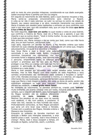 está no meio de uma gravidez milagrosa, considerando-se sua idade avançada.
Isabel encoraja Maria e partilha com ela sua alegria.
Em seguida ao nascimento de João Batista, após o qual Zacarias recupera a fala,
Maria sente-se preparada emocionalmente para retornar a Nazaré.
A volta ao lar não é nada calorosa: ao subir na carroça no centro da cidade de
Nazaré, seu casaco escorrega e se abre, revelando claramente sua gravidez.
Maria é tratada com desdém pelos habitantes e enfrenta um duro confronto com
José e com seus pais, que não acreditam nela, que um anjo lhe disse que daria
à luz o Filho de Deus?”.
Na noite seguinte, José tem um sonho no qual recebe a visita do anjo Gabriel,
que confirma a história de Maria. José diz a Maria que a apoiará, e que não
importa o que os outros dizem: “Você é minha mulher. Eu sou seu marido e isso
é tudo que eles precisam saber”.
Pela primeira vez, Maria começa a dar-se conta que José, como sua mãe havia
dito, era um bom homem, um homem forte.
Logo após, seguindo um decreto de Roma, o Rei Herodes ordena que todos
retornem às suas cidades de origem para a realização de um censo que, imagina
astuciosamente, irá ajudá-lo a encontrar o Messias.
Isso força Maria e José a iniciar uma extensa
caminhada à sua cidade natal, Belém. Cruzando
caminhos traiçoeiros nas montanhas, rios com
correntes fortes e desertos áridos, José caminha todo
o percurso, empenhando todos os esforços para
cumprir a promessa que fez aos pais de Maria:
proteger a sua filha e a criança com tudo que lhe for
possível. A admiração de Maria por este homem
fortalece-se a cada passo.
Maria e José passam por Jerusalém sem serem notados pelos homens de
Herodes, mas os Reis Magos, com seus mantos de seda magníficos e seus
camelos ornamentados são identificados pelos soldados e forçados a “jantar”
com o Rei. Herodes encoraja-os a encontrar o menino, e a retornar, em seguida,
informando-lhe sua localização, para que ele também possa admirá-lo.
Logo que Maria e José chegam a Belém, têm início as dores do parto, porém não
encontram estalagem ou lugar para repousar. Finalmente, um pastor lhes
oferece seu estábulo, e nessa gruta nasce Jesus.
No momento do nascimento, os planetas alinham-se, criando uma "estrela”
muito brilhante, um evento celestial visto por todos, inclusive pelos pastores nos
campos, que a seguem até Belém, para homenagear a criança.
Os Magos também vão ao estábulo oferecendo
presentes     de    ouro,    incensos      e   mirra.
Melchior fica perplexo ao ver esse novo rei nascido
num estábulo, e não num palácio, e proclama: O
maior dos reis, nascido no mais humilde dos locais.
Profundamente comovidos, os Reis Magos percebem
que seria um erro levar essa notícia a Herodes.
Furioso com a ausência dos Magos, Herodes ordena o
Massacre dos Inocentes.
Enquanto os soldados de Herodes marcham em
direcção a Belém com intenções assassinas, o anjo
Gabriel avisa a José: “Levanta, José e leva embora a
criança”. Maria, José e Jesus escapam a tempo, em
direcção ao Egipto, cumprindo, assim, a profecia.


  “A Clave”                          Página 4                      Dezembro 2010
 