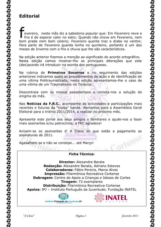 Editorial



f  evereiro, neste mês diz a sabedoria popular que: Em Fevereiro neve e
   frio é de esperar calor no estio; Quando não chove em Fevereiro, nem
bom prado nem bom celeiro; Fevereiro quente traz o diabo no ventre;
Para parte de Fevereiro guarda lenha no quinteiro, portanto é um dos
meses de Inverno com o frio e chuva que lhe são característicos.

Na edição anterior fizemos a menção ao significado do acordo ortográfico.
Nesta edição vamos mostrar-lhe as principais alterações que este
(des)acordo irá introduzir na escrita dos portugueses.

Na rubrica de Primeiros Socorros e no seguimento das edições
anteriores indicamos quais os procedimentos de ação e de identificação de
uma vítima Politraumatizada, nesta edição apresentamos-lhe o caso de
uma vítima de um Traumatismo na Torácico.

Descontraia com os nossos passatempos e remeta-nos a solução do
enigma do mês.

Nas Notícias da F.R.C., acompanhe as actividades e participações mais
recentes e futuras da “nossa” banda. Alertamos para a Assembleia Geral
Eleitoral para o triénio 2011/2014, a realizar no próximo mês.

Apresente este jornal aos seus amigos e familiares e ajude-nos a fazer
mais assinantes e/ou patrocínios, a FRC agradece!

Avisam-se os assinantes d’ A Clave de que estão a pagamento as
assinaturas de 2011.

Agasalhem-se e não se constipe... até Março!


                             Ficha Técnica:

                         Director: Alexandre Barata
              Redacção: Alexandre Barata, Adriano Esteves
                Colaboradores: Fábio Pereira, Marco Alves
               Impressão: Filarmónica Recreativa Cortense
        Dobragem: Centro de Apoio a Crianças e Idosos de Cortes
                          Tiragem: 73 exemplares
              Distribuição: Filarmónica Recreativa Cortense
     Apoios: IPJ – Instituto Português da Juventude; Fundação INATEL




  “A Clave”                      Página 2                    fevereiro 2011
 