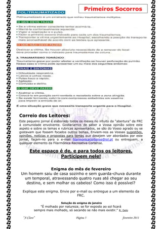 Primeiros Socorros




Correio dos Leitores:
Este pequeno jornal é elaborado todos os meses no intuito da “abertura” da FRC
à comunidade envolvente. Gostaríamos de saber a Vossa opinião sobre este
aspeto e sobre os temas e rubricas apresentados, se são do Vosso agrado ou se
gostavam que fossem focados outros temas. Enviem-nos as Vossas sugestões,
opiniões, notícias e propostas para temas que desejem ver abordados por este
jornal, façam-no para o e-mail filarmonicacortense@iol.pt ou entreguem, a
qualquer elemento da Filarmónica Recreativa Cortense.

       Este espaço é de, e para todos os leitores.
                   Participem nele!

                Enigma do mês de fevereiro
 Um homem saiu de casa sozinho e sem guarda-chuva durante
  um temporal, atravessando quatro ruas até chegar ao seu
   destino, e sem molhar os cabelos! Como isso é possível?

  Explique este enigma. Envie por e-mail ou entregue a um elemento da
                                  FRC.

                           Solução do enigma de janeiro
             "É molhado por natureza; se for exposto ao sol ficará
          sempre mais molhado, só secando se não mais existir." R: Gelo

  “A Clave”                          Página 5                      fevereiro 2011
 