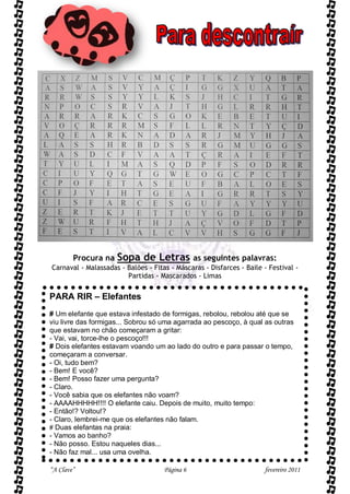 Procura na   Sopa de Letras             as seguintes palavras:
Carnaval - Malassadas - Balões - Fitas - Máscaras - Disfarces - Baile - Festival -
                        Partidas - Mascarados - Limas


PARA RIR – Elefantes
# Um elefante que estava infestado de formigas, rebolou, rebolou até que se
viu livre das formigas... Sobrou só uma agarrada ao pescoço, à qual as outras
que estavam no chão começaram a gritar:
- Vai, vai, torce-lhe o pescoço!!!
# Dois elefantes estavam voando um ao lado do outro e para passar o tempo,
começaram a conversar.
- Oi, tudo bem?
- Bem! E você?
- Bem! Posso fazer uma pergunta?
- Claro.
- Você sabia que os elefantes não voam?
- AAAAHHHHH!!!! O elefante caiu. Depois de muito, muito tempo:
- Então!? Voltou!?
- Claro, lembrei-me que os elefantes não falam.
# Duas elefantas na praia:
- Vamos ao banho?
- Não posso. Estou naqueles dias...
- Não faz mal... usa uma ovelha.

“A Clave”                            Página 6                         fevereiro 2011
 