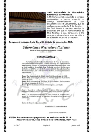 103º Aniversário da Filarmónica
                                    Recreativa Carvalhense.
                                    A FR Cortense foi convidada a se fazer
                                    representar, e esteve presente no
                                    almoço     comemorativo     do    103º
                                    aniversário da FR Carvalhense, que se
                                    realizou no passado dia 9 de Janeiro.
                                    No final houve a habitual sessão de
                                    discursos em que o representante da
                                    FRC felicitou a sua congénere e lhe
                                    desejou muitos e bons anos de vida e
                                    de sucessos musicais e culturais.

Convocatória Assembleia Geral Ordinária de associados FRC.




AVISO: Encontram-se a pagamento as assinaturas de 2011.
      Regularize a sua, caso ainda o não tenha feito. Bem Haja!

    “A Clave”                  Página 10                     janeiro 2011
 