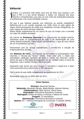 Editorial


j
   aneiro, é o primeiro mês deste novo ano de 2011 que começa e em
   que a FRC e o seu jornal desejam a todos, em especial aos seus
   leitores e simpatizantes, que seja um ano cheio de realizações pessoais
e profissionais e de muita atividade cultural.

De que é que falamos quando nos referimos ao acordo ortográfico?
Referimo-nos a um acordo assinado em 1990 entre os sete países de
língua oficial portuguesa de então que estabelece normas ortográficas, ou
seja, regras de como escrever palavras.
Nesta edição explanamos-lhe um pouco do que irá mudar com a entrada
em vigor do modelo acordado.

Na rubrica de Primeiros Socorros e no seguimento da edição anterior
indicamos quais os procedimentos de ação e de identificação de uma
vítima Politraumatizada, nesta edição apresentamos o caso de uma vítima
de um Traumatismo na Face.

Descontraia com os nossos passatempos e remeta-nos a solução do
enigma/adivinha do mês.

Nas Notícias da F.R.C., acompanhe as actividades e participações mais
recentes e futuras da “nossa” banda. Entre elas está o relato das
actividades natalícias, Concerto de Natal e “Canto das Janeiras”, desta
última da qual a FRC pede desculpa por não ter visitado todos os lares da
freguesia, mas o tempo chuvoso não o permitiu.

Apresente este jornal aos seus amigos e familiares e ajude-nos a fazer
mais assinantes e/ou patrocínios, a FRC agradece!

Fica o aviso de que estão a pagamento as assinaturas de 2011.

Renovados votos de um BOM ANO de 2011.


                              Ficha Técnica:

                         Director: Alexandre Barata
       Redacção: Alexandre Barata, Nadia Barata, Adriano Esteves
                Colaboradores: Fábio Pereira, Marco Alves
               Impressão: Filarmónica Recreativa Cortense
        Dobragem: Centro de Apoio a Crianças e Idosos de Cortes
                          Tiragem: 73 exemplares
              Distribuição: Filarmónica Recreativa Cortense
     Apoios: IPJ – Instituto Português da Juventude; Fundação INATEL




  “A Clave”                      Página 2                       janeiro 2011
 