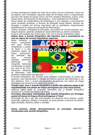 A língua portuguesa é falada em mais de um país e de um continente. Como era
de esperar, tem variedades. Algumas estão em formação como a moçambicana,
que tem sido objeto de estudo como o da Prof. Perpétua Mendonça, autora, entre
outras obras, de Português de Moçambique – Uma Variedade em Formação.
Pouco depois da independência de Moçambique e em resposta a uma pergunta
duma jornalista brasileira, a Ministra da Educação Graça Machel, afirmou ser
Portugal o modelo em termos linguísticos até os gramáticos moçambicanos
estabelecerem as regras do português de Moçambique.
Temos, portanto, variedades do português, que podem ter normas próprias, que,
nalguns aspetos, poderão estabelecer regras diferentes ou mesmo contrárias.
O que é esta questão das normas tem a ver com o Acordo Ortográfico? Nada.
Notem bem: o Acordo Ortográfico não interfere com a coexistência ou
com as regras de normas linguísticas regionais.
Neste momento a
língua     portuguesa
tem duas normas
ortográficas: a usada
no Brasil e a dos
restantes países de
língua    portuguesa.
Da    aplicação   das
duas           normas
resultam    bastantes
diferenças         de
ortografia. Reformas
introduzidas no Brasil
por uma lei de 1971
reduziram bastante
as diferenças, mas
persistem importantes divergências.
O Acordo Ortográfico não introduz uma completa uniformização na grafia das
palavras, mas naturalmente a redução ao mínimo possível das diferenças é um
dos objetivos. Com o acordo escreveremos as palavras nos países de língua
portuguesa de harmonia com uma única norma.
Tomem nota: Com o Acordo Ortográfico a grafia das palavras passa a ser
regulamentada nos países de língua portuguesa por uma única norma.
Vejamos agora quais as principais alterações que o Acordo Ortográfico
introduzirá no nosso uso habitual da língua.
Principais alterações introduzidas pelo Acordo Ortográfico em Portugal,
países africanos de língua oficial portuguesa e Timor
Eliminação de cês e pês não pronunciados em palavras como director, acção,
protecção, baptismo, adoptar e excepção, as quais passam a escrever-se diretor,
ação, proteção, batismo, adotar e exceção.


Numa próxima edição demonstraremos                as   principais   alterações
introduzidas pelo Acordo Ortográfico.




  “A Clave”                         Página 4                        janeiro 2011
 