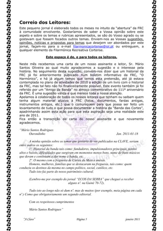 Correio dos Leitores:
Este pequeno jornal é elaborado todos os meses no intuito da “abertura” da FRC
à comunidade envolvente. Gostaríamos de saber a Vossa opinião sobre este
aspeto e sobre os temas e rubricas apresentados, se são do Vosso agrado ou se
gostavam que fossem focados outros temas. Enviem-nos as Vossas sugestões,
opiniões, notícias e propostas para temas que desejem ver abordados por este
jornal, façam-no para o e-mail filarmonicacortense@iol.pt ou entreguem, a
qualquer elemento da Filarmónica Recreativa Cortense.

                   Este espaço é de, e para todos os leitores.

Neste mês recebemos uma carta de um nosso assinante e leitor, Sr. Mário
Santos Oliveira ao qual muito agradecemos a sugestão e o interesse pela
história. No seguimento desta sugestão, convém-nos dizer que um historial da
FRC já foi anteriormente publicado num boletim informativo da FRC, “O
Harmónico”, e há já algum tempo que temos esta pretensão, até já estava
contemplada no plano de atividades de 2010 a edição de um livro com o historial
da FRC, mas tal fato não foi financeiramente possível. Este evento também já foi
referido por um “Amigo da Banda” no almoço comemorativo do 111º aniversário
da FRC. É uma sugestão válida e que merece toda a nossa atenção.
Apelamos à colaboração de todos os nossos leitores que tenham ou saibam quem
tenha algum material alusivo à FRC (fotos, documentos, fardas antigas,
instrumentos antigos, etc.) que o comuniquem para que possa ser feito um
levantamento de tudo o que possa documentar a história da “Banda das Cortes”,
apadrinhando assim esta ação para que esta aspiração seja uma realidade este
ano de 2011.
Fica então a transcrição da carta do nosso assinante e que novamente
agradecemos.

“Mário Santos Rodrigues
      Ourondinho                                                      Jan. 2011-01-18

        A minha opinião sobre os temas que gostaria de ver publicados na CLAVE, seriam
entre outros os seguintes:
        1º. Historial da banda tais como: fundadores, impulsionadores principais, pontos
altos e baixos, dificuldades que surgiram em momentos menos bons, nome de bons músicos
que deram e continuam a dar nome à banda, etc.
        2º. O mesmo com a freguesia de Cortes do Meio e anexas.
        Homens, mulheres, famílias que se destacaram na freguesia, tais como: quem
conduziu os destinos da mesma no campo político, social, católico, etc.
        Tudo isto faz parte do nosso património cultural.

       (Lembro-me por exemplo do jornal “ECOS DA SERRA” que cheguei a receber
                                  alguns nº. na Guiné 70-72).

       Tudo isto ao longo não só dum nº. mas de muitos (por exemplo, meia página em cada
nº.) Como que obrigatoriamente um segundo editorial.

       Com os respeitosos cumprimentos

       Mário Santos Rodrigues”

  “A Clave”                              Página 5                            janeiro 2011
 