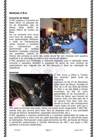 Notícias F.R.C.

Concerto de Natal
A FRC realizou o Concerto de
Natal 2010, no passado dia
25 de Dezembro (dia de
Natal), pelas 16h00 na
Igreja Matriz de Cortes do
Meio.
Foi um concerto com cerca
uma hora de duração, com
uma apresentação diferente
e onde se interpretaram
várias músicas e melodias
que       expressaram      os
sentimentos      da   Quadra
Natalícia (nostalgia expressa
nas saudades, alegria no
frenesi das prendas e como não podia deixar de ser, músicas com quadras
natalícias e de adoração ao menino que nasceu em Belém).
A FRC agradece aos Cortenses, o interesse expresso para a realização deste
concerto e agradece também a presença da cerca de uma centena de
espectadores que naquele dia de frio aqueceu o local da realização do
espetáculo.

Janeiras
                                            A FRC levou a efeito o “Cantar
                                            das Janeiras” pelos lares da
                                            freguesia.
                                            Começou no dia 27 de Dezembro
                                            pelos lares da Bouça, durante os
                                            dias 28 e 29 nos lares de Cortes
                                            do Meio e se não fosse o tempo
                                            invernoso, no dia 30 eram
                                            percorridos os do Ourondinho e
                                            Cortes de Baixo, que tiveram de
                                            esperar mais uns dias pelo dia 4
                                            de Janeiro mas mais uma vez,
                                            devido à chuva, não conseguimos
                                            visitar todos os lares, pelo que a
FRC pede as devidas desculpas. Nesta actividade foram angariados 1.587,70€,
receita esta que servirá para fazer face às despesas com a sua actividade
(Escola de Música, fardamento, reparação instrumental, etc.).
A FRC agradece o caloroso acolhimento e a preciosa colaboração de todos os
que contribuíram e mais uma vez pede desculpa por não ter percorrido todas
as habitações. Participaram nesta ação elementos da FRC, da Escola de Música
e elementos pertencentes à “família filarmónica da FRC”, aos quais a FRC
agradece a preciosa colaboração.

    “A Clave”                      Página 9                     janeiro 2011
 