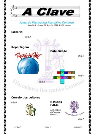 

         Jornal da Filarmónica Recreativa Cortense
                Ano IV ♫ número 51 ♫ junho 2012 ♫ 0,50 pautas


Editorial
              Pág.2




Reportagem
                                        Publicidade
                                                                     Pág.5




                                                                     Pág.6


                           Pág.3




Correio dos Leitores
Pág.4                                   Notícias
                                        F.R.C.
                                        As notícias
                                        da “nossa
                                        Banda”.

                                                                     Pág.7



  “A Clave”                      Página 1                       junho 2012
 