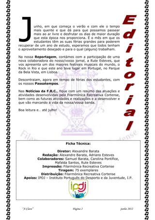 J         unho, em que começa o verão e com ele o tempo
          mais quente e que dá para que possamos passear
          mais ao ar livre e desfrutar os dias de maior duração
          que esta época nos proporciona. É o mês em que os
          estudantes têm as suas férias grandes para poderem
recuperar de um ano de estudo, esperamos que todos tenham
o aproveitamento desejado e para o qual (alguns) trabalham.

Na nossa Reportagem, contámos com a participação de uma
nova colaboradora do nosso/vosso jornal, a Rute Esteves, que
vos apresenta um dos maiores festivais musicais do mundo, o
Rock in Rio e que este ano teve lugar em Portugal, no Parque
da Bela Vista, em Lisboa.

Descontraiam, agora em tempo de férias dos estudantes, com
os nossos Passatempos.

Nas Notícias da F.R.C., fique com um resumo das atuações e
atividades desenvolvidas pela Filarmónica Recreativa Cortense,
bem como as futuras atividades e realizações e a desenvolver e
que vão marcando a vida da nossa/vossa banda.

Boa leitura e… até julho!




                             Ficha Técnica:

                        Diretor: Alexandre Barata
             Redação: Alexandre Barata, Adriano Esteves
          Colaboradores: Samuel Barata, Carolina Pontífice,
                      Mafalda Santos, Rute Esteves
             Impressão: Filarmónica Recreativa Cortense
                        Tiragem: 75 exemplares
             Distribuição: Filarmónica Recreativa Cortense
   Apoios: IPDJ – Instituto Português do Desporto e da Juventude, I.P.




  “A Clave”                      Página 2                         junho 2012
 