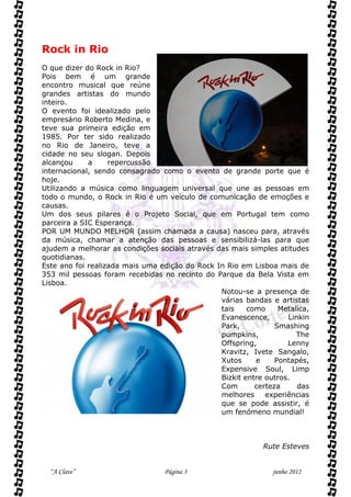 Rock in Rio
O que dizer do Rock in Rio?
Pois bem é um grande
encontro musical que reúne
grandes artistas do mundo
inteiro.
O evento foi idealizado pelo
empresário Roberto Medina, e
teve sua primeira edição em
1985. Por ter sido realizado
no Rio de Janeiro, teve a
cidade no seu slogan. Depois
alcançou     a     repercussão
internacional, sendo consagrado como o evento de grande porte que é
hoje.
Utilizando a música como linguagem universal que une as pessoas em
todo o mundo, o Rock in Rio é um veículo de comunicação de emoções e
causas.
Um dos seus pilares é o Projeto Social, que em Portugal tem como
parceira a SIC Esperança.
POR UM MUNDO MELHOR (assim chamada a causa) nasceu para, através
da música, chamar a atenção das pessoas e sensibilizá-las para que
ajudem a melhorar as condições sociais através das mais simples atitudes
quotidianas.
Este ano foi realizada mais uma edição do Rock In Rio em Lisboa mais de
353 mil pessoas foram recebidas no recinto do Parque da Bela Vista em
Lisboa.
                                                Notou-se a presença de
                                                várias bandas e artistas
                                                tais    como     Metalica,
                                                Evanescence,       Linkin
                                                Park,           Smashing
                                                pumpkins,             The
                                                Offspring,         Lenny
                                                Kravitz, Ivete Sangalo,
                                                Xutos     e     Pontapés,
                                                Expensive Soul, Limp
                                                Bizkit entre outros.
                                                Com       certeza     das
                                                melhores     experiências
                                                que se pode assistir, é
                                                um fenómeno mundial!



                                                             Rute Esteves


  “A Clave”                      Página 3                      junho 2012
 