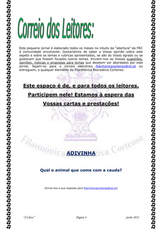 Este pequeno jornal é elaborado todos os meses no intuito da “abertura” da FRC
à comunidade envolvente. Gostaríamos de saber a Vossa opinião sobre este
aspeto e sobre os temas e rubricas apresentados, se são do Vosso agrado ou se
gostavam que fossem focados outros temas. Enviem-nos as Vossas sugestões,
opiniões, notícias e propostas para temas que desejem ver abordados por este
jornal, façam-no para o correio eletrónico filarmonicacortense@iol.pt ou
entreguem, a qualquer elemento da Filarmónica Recreativa Cortense.




  Este espaço é de, e para todos os leitores.
     Participem nele! Estamos à espera das
               Vossas cartas e prestações!




                                ADIVINHA


              Qual o animal que come com a cauda?



               (Envie-nos a sua resposta para filarmónicacortense@iol.pt)




  “A Clave”                            Página 4                             junho 2012
 