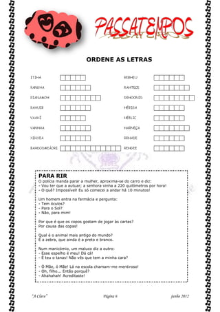 ORDENE AS LETRAS




    PARA RIR
    O polícia manda parar a mulher, aproxima-se do carro e diz:
    - Vou ter que a autuar; a senhora vinha a 220 quilómetros por hora!
    - O quê? Impossível! Eu só comecei a andar há 10 minutos!

    Um homem entra na farmácia e pergunta:
    - Tem óculos?
    - Para o Sol?
    - Não, para mim!

    Por que é que os copos gostam de jogar às cartas?
    Por causa das copas!

    Qual é o animal mais antigo do mundo?
    É a zebra, que ainda é a preto e branco.

    Num manicómio, um maluco diz a outro:
    - Esse espelho é meu! Dá cá!
    - É teu o tanas! Não vês que tem a minha cara?

    - Ó Mãe, ó Mãe! Lá na escola chamam-me mentiroso!
    - Oh, filho... Então porquê?
    - Ahahahah! Acreditaste!




“A Clave”                             Página 6                            junho 2012
 