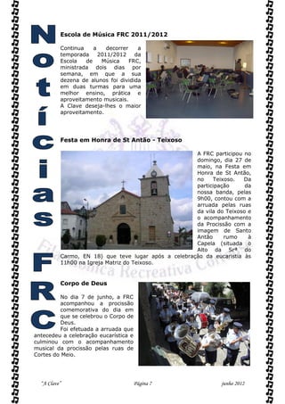 Escola de Música FRC 2011/2012

          Continua    a    decorrer    a
          temporada     2011/2012     da
          Escola   de    Música     FRC,
          ministrada dois dias por
          semana, em que a sua
          dezena de alunos foi dividida
          em duas turmas para uma
          melhor ensino, prática e
          aproveitamento musicais.
          A Clave deseja-lhes o maior
          aproveitamento.




          Festa em Honra de St Antão - Teixoso

                                                      A FRC participou no
                                                      domingo, dia 27 de
                                                      maio, na Festa em
                                                      Honra de St Antão,
                                                      no    Teixoso.   Da
                                                      participação      da
                                                      nossa banda, pelas
                                                      9h00, contou com a
                                                      arruada pelas ruas
                                                      da vila do Teixoso e
                                                      o acompanhamento
                                                      da Procissão com a
                                                      imagem de Santo
                                                      Antão     rumo     à
                                                      Capela (situada o
                                                      Alto da Srª do
          Carmo, EN 18) que teve lugar após a celebração da eucaristia às
          11h00 na Igreja Matriz do Teixoso.


          Corpo de Deus

         No dia 7 de junho, a FRC
         acompanhou a procissão
         comemorativa do dia em
         que se celebrou o Corpo de
         Deus.
         Foi efetuada a arruada que
antecedeu a celebração eucarística e
culminou com o acompanhamento
musical da procissão pelas ruas de
Cortes do Meio.




  “A Clave”                            Página 7                 junho 2012
 