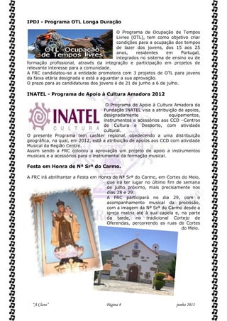 IPDJ - Programa OTL Longa Duração

                                          O Programa de Ocupação de Tempos
                                          Livres (OTL), tem como objetivo criar
                                          condições para a ocupação dos tempos
                                          de lazer dos jovens, dos 15 aos 25
                                          anos,    residentes   em     Portugal,
                                          integrados no sistema de ensino ou de
formação profissional, através da integração e participação em projetos de
relevante interesse para a comunidade.
A FRC candidatou-se a entidade promotora com 3 projetos de OTL para jovens
da faixa etária designada e está a aguardar a sua aprovação.
O prazo para as candidaturas dos jovens é de 21 de junho a 6 de julho.

INATEL - Programa de Apoio à Cultura Amadora 2012

                                      O Programa de Apoio à Cultura Amadora da
                                     Fundação INATEL visa a atribuição de apoios,
                                     designadamente               equipamentos,
                                     instrumentos e acessórios aos CCD –Centros
                                     de Cultura e Desporto, com atividade
                                     cultural.
O presente Programa tem caráter regional, obedecendo a uma distribuição
geográfica, na qual, em 2012, está a atribuição de apoios aos CCD com atividade
Musical da Região Centro.
Assim sendo a FRC colocou a aprovação um projeto de apoio a instrumentos
musicais e a acessórios para o instrumental da formação musical.

Festa em Honra de Nª Srª do Carmo.

A FRC irá abrilhantar a Festa em Honra de Nª Srª do Carmo, em Cortes do Meio,
                                    que irá ter lugar no último fim de semana
                                    de julho próximo, mais precisamente nos
                                    dias 28 e 29.
                                    A FRC participará no dia 29, com o
                                    acompanhamento musical da procissão,
                                    com a imagem da Nª Srª do Carmo desde a
                                    igreja matriz até à sua capela e, na parte
                                    da tarde, no tradicional Cortejo de
                                    Oferendas, percorrendo as ruas de Cortes
                                                                      do Meio.




  “A Clave”                          Página 8                        junho 2012
 