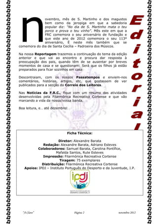 n             ovembro, mês de S. Martinho e dos magustos
              bem como da jeropiga em que a sabedoria
              popular diz: “No dia de S. Martinho mata o teu
              porco e prova o teu vinho”. Mês este em que a
              FRC comemora o seu aniversário de fundação e
              que este ano de 2012 comemora o seu 113º
              aniversário, É neste mês também que se
comemora do dia de Santa Cecília – Padroeira dos Músicos.

Na nossa Reportagem trazemos a continuação do tema da edição
anterior e que vai ao encontro e procura dar resposta à
preocupação dos pais, quando têm de se ausentar por breves
momentos de casa e se questionam: Será que os filhos já estão
preparados para ficar sozinhos em casa

Descontraiam, com os nossos Passatempos e enviem-nos
comentários, histórias, artigos, etc, que gostassem de ver
publicados para a secção do Correio dos Leitores.

Nas Notícias da F.R.C., fique com um resumo das atividades
desenvolvidas pela Filarmónica Recreativa Cortense e que vão
marcando a vida da nossa/vossa banda.

Boa leitura, e… até dezembro!




                            Ficha Técnica:

                        Diretor: Alexandre Barata
             Redação: Alexandre Barata, Adriano Esteves
          Colaboradores: Samuel Barata, Carolina Pontífice,
                      Mafalda Santos, Rute Esteves
             Impressão: Filarmónica Recreativa Cortense
                        Tiragem: 75 exemplares
             Distribuição: Filarmónica Recreativa Cortense
   Apoios: IPDJ – Instituto Português do Desporto e da Juventude, I.P.




  “A Clave”                      Página 2                  novembro 2012
 