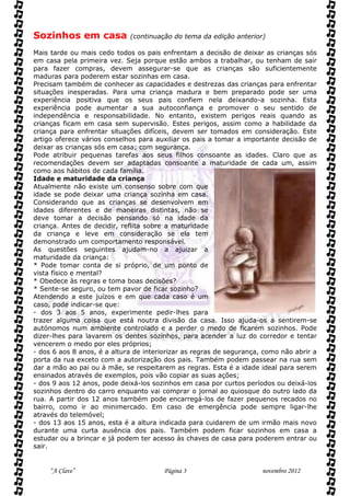 Sozinhos em casa             (continuação do tema da edição anterior)

Mais tarde ou mais cedo todos os pais enfrentam a decisão de deixar as crianças sós
em casa pela primeira vez. Seja porque estão ambos a trabalhar, ou tenham de sair
para fazer compras, devem assegurar-se que as crianças são suficientemente
maduras para poderem estar sozinhas em casa.
Precisam também de conhecer as capacidades e destrezas das crianças para enfrentar
situações inesperadas. Para uma criança madura e bem preparado pode ser uma
experiência positiva que os seus pais confiem nela deixando-a sozinha. Esta
experiência pode aumentar a sua autoconfiança e promover o seu sentido de
independência e responsabilidade. No entanto, existem perigos reais quando as
crianças ficam em casa sem supervisão. Estes perigos, assim como a habilidade da
criança para enfrentar situações difíceis, devem ser tomados em consideração. Este
artigo oferece vários conselhos para auxiliar os pais a tomar a importante decisão de
deixar as crianças sós em casa; com segurança.
Pode atribuir pequenas tarefas aos seus filhos consoante as idades. Claro que as
recomendações devem ser adaptadas consoante a maturidade de cada um, assim
como aos hábitos de cada família.
Idade e maturidade da criança
Atualmente não existe um consenso sobre com que
idade se pode deixar uma criança sozinha em casa.
Considerando que as crianças se desenvolvem em
idades diferentes e de maneiras distintas, não se
deve tomar a decisão pensando só na idade da
criança. Antes de decidir, reflita sobre a maturidade
da criança e leve em consideração se ela tem
demonstrado um comportamento responsável.
As questões seguintes ajudam-no a ajuizar a
maturidade da criança:
* Pode tomar conta de si próprio, de um ponto de
vista físico e mental?
* Obedece às regras e toma boas decisões?
* Sente-se seguro, ou tem pavor de ficar sozinho?
Atendendo a este juízos e em que cada caso é um
caso, pode indicar-se que:
- dos 3 aos 5 anos, experimente pedir-lhes para
trazer alguma coisa que está noutra divisão da casa. Isso ajuda-os a sentirem-se
autónomos num ambiente controlado e a perder o medo de ficarem sozinhos. Pode
dizer-lhes para lavarem os dentes sozinhos, para acender a luz do corredor e tentar
vencerem o medo por eles próprios;
- dos 6 aos 8 anos, é a altura de interiorizar as regras de segurança, como não abrir a
porta da rua exceto com a autorização dos pais. Também podem passear na rua sem
dar a mão ao pai ou à mãe, se respeitarem as regras. Esta é a idade ideal para serem
ensinados através de exemplos, pois vão copiar as suas ações;
- dos 9 aos 12 anos, pode deixá-los sozinhos em casa por curtos períodos ou deixá-los
sozinhos dentro do carro enquanto vai comprar o jornal ao quiosque do outro lado da
rua. A partir dos 12 anos também pode encarregá-los de fazer pequenos recados no
bairro, como ir ao minimercado. Em caso de emergência pode sempre ligar-lhe
através do telemóvel;
- dos 13 aos 15 anos, esta é a altura indicada para cuidarem de um irmão mais novo
durante uma curta ausência dos pais. Também podem ficar sozinhos em casa a
estudar ou a brincar e já podem ter acesso às chaves de casa para poderem entrar ou
sair.


     “A Clave”                          Página 3                      novembro 2012
 