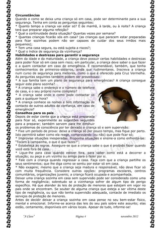 Circunstâncias
Quando e como se deixa uma criança só em casa, pode ser determinante para a sua
segurança. Tenha em conta as perguntas seguintes:
* Quanto tempo a criança vai estar só? É de manhã, à tarde, ou à noite? A criança
terá que preparar alguma refeição?
* Qual a continuidade desta situação? Quantas vezes por semana?
* Quantas crianças ficarão sós em casa? (as crianças que parecem estar preparadas
para ficar sozinhas podem não ser capazes de cuidar dos seus irmãos mais
pequenos);
* Tem uma casa segura, ou está sujeita a riscos?;
* Qual o índice de segurança da vizinhança?
Habilidades e destrezas para garantir a segurança
Além da idade e da maturidade, a criança deve possuir certas habilidades e destrezas
para poder ficar só em casa sem risco; em particular, a criança deve saber o que fazer
e a quem contactar em caso de emergência. É recomendável, também, que tenha
conhecimentos de primeiros-socorros, ainda que rudimentares. Inscreva a criança
num curso de segurança para menores, como o que é oferecido pela Cruz Vermelha.
As perguntas seguintes também podem ser proveitosas:
* A sua família tem um plano de segurança para emergências? A criança consegue
seguir este plano sozinha?
* A criança sabe o endereço e o número de telefone
de casa, e o seu próprio nome completo?
* A criança sabe onde e como pode contactar os
pais a qualquer hora?
* A criança conhece os nomes e tem informação de
contacto de outros adultos de confiança, em caso de
emergência?
Conselhos para os pais
Depois de estar ciente que a criança está preparada
para ficar só, experimente as sugestões seguintes
para a preparar; também servem para lhe diminuir
os problemas de consciência por ter deixado a criança só e sem supervisão:
* Fixe um período de prova: deixe a criança só por pouco tempo, mas fique por perto.
Isto permitirá saber como ela reage, comprovando (ou não) que pode ficar só;
* Improvise situações inesperadas. Proponha situações e ensine-a como enfrentá-las:
“Tocam à campainha, o que é que fazes?”;
* Estabeleça as regras. Assegure-se que a criança sabe o que é proibido fazer quando
você está fora de casa.
* Ligue-lhe para casa quando estiver fora, para saber como está a decorrer a
situação; ou peça a um vizinho ou amigo para o fazer por si.
* Fale com a criança quando regressar a casa. Faça com que a criança partilhe os
seus sentimentos; que lhe diga como se sentiu por estar só em casa.
* Não exagere; mesmo que a criança seja madura e responsável, não deve ficar só
com muita frequência. Considere outras opções: programas escolares, centros
comunitários, organizações juvenis; a criança ficará ocupada e acompanhada.
Deixar uma criança sozinha em casa sem supervisão pode ser considerado como uma
forma de negligência; sobretudo se a vizinhança sofrer de algum tipo de perigo
específico. Há que atender às leis de proteção de menores que estejam em vigor no
país onde se encontram. Se souber de alguma criança que esteja a ser vítima deste
tipo de negligência, ou que não tenha supervisão adequada, contacte de imediato os
serviços de proteção de menores.
Antes de decidir deixar a criança sozinha em casa pense no seu bem-estar físico,
mental e emocional. Informe-se acerca das leis do seu país sobre este assunto; elas
estão, certamente, disponíveis em vários locais. Apesar de tudo, informe-se!


     “A Clave”                         Página 4                      novembro 2012
 