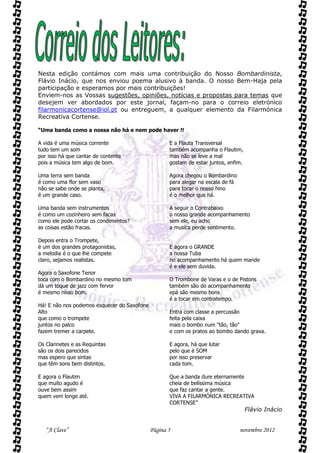 Nesta edição contámos com mais uma contribuição do Nosso Bombardinista,
Flávio Inácio, que nos enviou poema alusivo à banda. O nosso Bem-Haja pela
participação e esperamos por mais contribuições!
Enviem-nos as Vossas sugestões, opiniões, notícias e propostas para temas que
desejem ver abordados por este jornal, façam-no para o correio eletrónico
filarmonicacortense@iol.pt ou entreguem, a qualquer elemento da Filarmónica
Recreativa Cortense.

“Uma banda como a nossa não há e nem pode haver !!

A vida é uma música corrente                        E a Flauta Transversal
tudo tem um som                                     também acompanha o Flautim,
por isso há que cantar de contente                  mas não se leve a mal
pois a música tem algo de bom.                      gostam de estar juntos, enfim.

Uma terra sem banda                                 Agora chegou o Bombardino
é como uma flor sem vaso                            para alegar na escala de fá
não se sabe onde se planta,                         para tocar o nosso hino
é um grande caso.                                   é o melhor que há.

Uma banda sem instrumentos                          A seguir o Contrabaixo
é como um cozinheiro sem facas                      o nosso grande acompanhamento
como ele pode cortar os condimentos?                sem ele, eu acho
as coisas estão fracas.                             a musica perde sentimento.

Depois entra o Trompete,
é um dos grandes protagonistas,                     E agora o GRANDE
a melodia é o que lhe compete                       a nossa Tuba
claro, sejamos realistas.                           no acompanhamento há quem mande
                                                    é e ele sem duvida.
Agora o Saxofone Tenor
toca com o Bombardino no mesmo tom                  O Trombone de Varas e o de Pistons
dá um toque de jazz com fervor                      também são do acompanhamento
é mesmo nisso bom.                                  epá são mesmo bons
                                                    é a tocar em contratempo.
Há! E não nos podemos esquecer do Saxofone
Alto                                                Entra com classe a percussão
que como o trompete                                 feita pela caixa
juntos no palco                                     mais o bombo num "tão, tão"
fazem tremer a carpete.                             e com os pratos ao bombo dando graxa.

Os Clarinetes e as Requintas                        E agora, há que lutar
são os dois parecidos                               pelo que é SOM
mas espero que sintas                               por isso preservar
que têm sons bem distintos.                         cada tom.

E agora o Flautim                                   Que a banda dure eternamente
que muito agudo é                                   cheia de belíssima música
ouve bem assim                                      que faz cantar a gente.
quem vem longe até.                                 VIVA A FILARMÓNICA RECREATIVA
                                                    CORTENSE”
                                                                                     Flávio Inácio


   “A Clave”                                 Página 5                             novembro 2012
 