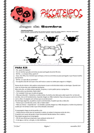 PARA RIR
  - Pai…quem foi Salazar?
  - Foi um Senhor que pôs correntes ao povo português durante 40 anos.
  - Óh Pai… e o Cavaco Silva, quem é?
  - Esse, meu filho, foi o homem que começou a tirar as correntes ao povo português e que Passos Coelho
  vai terminar.
  - Óh Pai…e o que são as correntes?
  - Era aquela coisa de ouro que o teu avô trazia e usava no colete para segurar o relógio!…

  Numa vila do interior, dois padres costumavam cruzar-se de bicicleta todos os domingos. Quando iam
  rezar as missas das suas respetivas paróquias.
  Mas certo dia, um deles estava apeado. Surpreso, o outro padre parou e perguntou:
  – Onde está a sua bicicleta, Padre João?
  – Foi roubada! Creio que no pátio da igreja.
  – Mas que absurdo! – Exclamou o ainda ciclista. Eu tenho uma ideia para saber quem foi: na hora do
  sermão, cite os 10 mandamentos. Quando chegar ao «Não roubarás» faça uma pausa e percorra os fiéis
  com o olhar. O culpado com certeza que se vai denunciar!
  No domingo seguinte, os padres cruzam-se de bicicleta. O padre que deu a ideia diz:
  – Parece que o sermão deu certo, não é, Padre João?
  – Mais ou menos – responde ele – na verdade, quando cheguei ao «Não desejarás a mulher do próximo»
  acabei por me lembrar onde é que tinha deixado a bicicleta!

  O empregado chega ao pé do patrão e diz:
  – Chefe preciso muito que me aumente o salário, já andam 4 empresas atrás de mim…
  O patrão com receio de perder o bom funcionário decide dobrar-lhe o salário…
  Dias depois pergunta ao empregado:
  – Óh Zé mas afinal que empresas é que andavam atrás de si?
  – A da água, a da luz, a do gás, e a dos telefones…


“A Clave”                                    Página 7                                novembro 2012
 