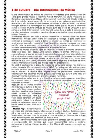 1 de outubro – Dia Internacional da Música
O Dia Internacional da Música foi proposto e celebrado pela primeira vez em
1975 pelo grande músico e violinista Yehudi Menuhin, na altura Presidente do
Conselho Internacional da Música (International Music Council). Desde então, o
dia 1 de outubro visa a promoção da arte musical em todas as suas vertentes.
Nesta data, são levadas a cabo diversas iniciativas, a nível mundial, que visam
divulgar, fomentar e homenagear esta arte tão nobre que é a música e promover
a paz e a união mundial através da música (um dos ideais da UNESCO, a que
pertence a ONG International Music Council). Ainda hoje a data é comemorada
em diversos países com ações, eventos, shows, espetáculos e apresentações de
artistas famosos
Atualmente escolas em todo o mundo incentivam a aprendizagem de algum
instrumento musical como forma de socializar a criança, e para além disso
estimular a curiosidade sobre o tema, e ampliar as formas de expressar os
sentimentos. Aprender música só traz benefícios, algumas pessoas tem uma
aptidão nata para os sons, outras apesar de não terem esta aptidão nata, ainda
assim se beneficiam quando se predispõe a aprender música.
Existem no mundo diversos tipos de músicas, o tema é bastante abrangente
dado que cada país possui uma cultura própria e ritmos diferentes; mas
essencialmente o que se percebe é que a música no geral é o meio mais forte e
eficaz de confratenirzar e unir um povo, uma multidão de pessoas, um país, uma
equipa de futebol, uma sala repleta de alunos, etc. Por isso tudo, ponha mais
música em sua vida. Cante, toque um instrumento, seja feliz e desfrute de todos
os bons momentos que uma boa música pode lhe proporcionar.
Se você é adolescente e gosta de música já parou para pensar nos inúmeros
estilos musicais diferentes que existem? Não? Pois saiba que são muitos e para
os mais variados gostos. Imagine a nossa vida sem música, seria muito chata
não é mesmo? A música teve origem ainda na pré-história, historiadores
encontraram nas cavernas muitas pinturas rupestres que davam uma idéia do
desenvolvimento da música nos primeiros grupos humanos.
É surpreendente saber que já na pré-história os homens das cavernas já emitiam
os primeiros sons e criavam instrumentos musicais parecidos com os atuais
tambores e xilofone.
Hoje em dia os ritmos diferem
de cultura para cultura e de país
para país, bem como também
são direccionados para diversas
faixas    etárias  e   diferentes
grupos de individuos. Para que
você possa aprender um pouco
mais sobre música veja abaixo
os ritmos mais conhecidos e que
obtém maior sucesso em todo o
mundo:
- Música Pop – Género musical
apreciado por crianças, jovens, adolescentes e também adultos. Surgiu nos anos
60 e as músicas se traduzem em ritmos melódicos e por vezes ritmos
‘acelerados’, um som bom de se ouvir e bom para dançar. Shakira, Back Stree
Boys, Britney Spears são exemplos de artistas POP.
- Fado – Ritmo tipicamente portugues, geralmente cantado por uma pessoa que
é acompanhada por músicos que tocam instrumentos como a guitarra
portuguesa e outros. Mariza, Amália e Ana Moura são grandes exemplos de
fadistas.

  “A Clave”                         Página 3                     setembro 2012
 