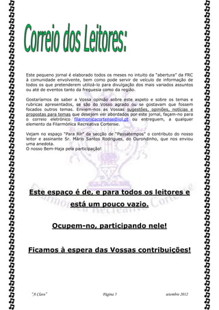 Este pequeno jornal é elaborado todos os meses no intuito da “abertura” da FRC
à comunidade envolvente, bem como pode servir de veículo de informação de
todos os que pretenderem utilizá-lo para divulgação dos mais variados assuntos
ou até de eventos tanto da freguesia como da região.

Gostaríamos de saber a Vossa opinião sobre este aspeto e sobre os temas e
rubricas apresentados, se são do Vosso agrado ou se gostavam que fossem
focados outros temas. Enviem-nos as Vossas sugestões, opiniões, notícias e
propostas para temas que desejem ver abordados por este jornal, façam-no para
o correio eletrónico filarmonicacortense@iol.pt ou entreguem, a qualquer
elemento da Filarmónica Recreativa Cortense.

Vejam no espaço “Para Rir” da secção de “Passatempos” o contributo do nosso
leitor e assinante Sr. Mário Santos Rodrigues, do Ourondinho, que nos enviou
uma anedota.
O nosso Bem-Haja pela participação!




 Este espaço é de, e para todos os leitores e
                    está um pouco vazio.


              Ocupem-no, participando nele!


Ficamos à espera das Vossas contribuições!




  “A Clave”                        Página 5                      setembro 2012
 