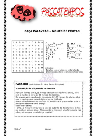 CAÇA PALAVRAS – NOMES DE FRUTAS




  PARA RIR      (contributo do Sr. Mário Santos Rodrigues)

  “Competição de lançamento do martelo

  Vem um alemão com 1,95 metros e fisicamente relativo à altura, atira
  com o martelo a cerca de 50 metros de distância.
  De seguida vem o português com cerca de 1,65 metros de altura e atira
  com o martelo para mais de 80 metros de distância.
  Aparece imediatamente o repórter do jornal local a querer saber onde o
  português escondia tanta energia.
  Disse-lhe o atleta:
  - Olhe… o meu avô viveu toda a vida do subsídio de desemprego, o meu
  pai também sempre disse: filho quando te meterem uma ferramenta nas
  mãos, atira-a para o mais longe possível.”




“A Clave”                          Página 7                    setembro 2012
 