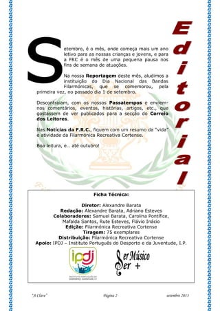 “A Clave” Página 2 setembro 2013
etembro, é o mês, onde começa mais um ano
letivo para as nossas crianças e jovens, e para
a FRC é o mês de uma pequena pausa nos
fins de semana de atuações.
Na nossa Reportagem deste mês, aludimos a
instituição do Dia Nacional das Bandas
Filarmónicas, que se comemorou, pela
primeira vez, no passado dia 1 de setembro.
Descontraiam, com os nossos Passatempos e enviem-
nos comentários, eventos, histórias, artigos, etc., que
gostassem de ver publicados para a secção do Correio
dos Leitores.
Nas Notícias da F.R.C., fiquem com um resumo da “vida”
e atividade da Filarmónica Recreativa Cortense.
Boa leitura, e… até outubro!
s
Ficha Técnica:
Diretor: Alexandre Barata
Redação: Alexandre Barata, Adriano Esteves
Colaboradores: Samuel Barata, Carolina Pontífice,
Mafalda Santos, Rute Esteves, Flávio Inácio
Edição: Filarmónica Recreativa Cortense
Tiragem: 75 exemplares
Distribuição: Filarmónica Recreativa Cortense
Apoio: IPDJ – Instituto Português do Desporto e da Juventude, I.P.
 
