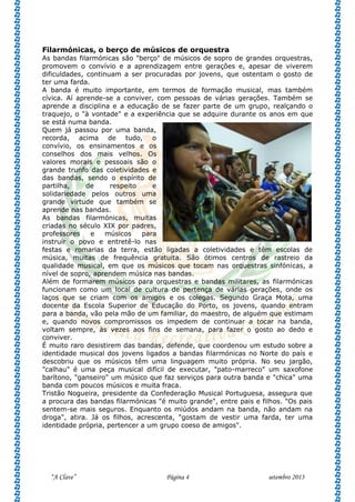 “A Clave” Página 4 setembro 2013
Filarmónicas, o berço de músicos de orquestra
As bandas filarmónicas são "berço" de músicos de sopro de grandes orquestras,
promovem o convívio e a aprendizagem entre gerações e, apesar de viverem
dificuldades, continuam a ser procuradas por jovens, que ostentam o gosto de
ter uma farda.
A banda é muito importante, em termos de formação musical, mas também
cívica. Aí aprende-se a conviver, com pessoas de várias gerações. Também se
aprende a disciplina e a educação de se fazer parte de um grupo, realçando o
traquejo, o "à vontade" e a experiência que se adquire durante os anos em que
se está numa banda.
Quem já passou por uma banda,
recorda, acima de tudo, o
convívio, os ensinamentos e os
conselhos dos mais velhos. Os
valores morais e pessoais são o
grande trunfo das coletividades e
das bandas, sendo o espírito de
partilha, de respeito e
solidariedade pelos outros uma
grande virtude que também se
aprende nas bandas.
As bandas filarmónicas, muitas
criadas no século XIX por padres,
professores e músicos para
instruir o povo e entretê-lo nas
festas e romarias da terra, estão ligadas a coletividades e têm escolas de
música, muitas de frequência gratuita. São ótimos centros de rastreio da
qualidade musical, em que os músicos que tocam nas orquestras sinfónicas, a
nível de sopro, aprendem música nas bandas.
Além de formarem músicos para orquestras e bandas militares, as filarmónicas
funcionam como um local de cultura de pertença de várias gerações, onde os
laços que se criam com os amigos e os colegas. Segundo Graça Mota, uma
docente da Escola Superior de Educação do Porto, os jovens, quando entram
para a banda, vão pela mão de um familiar, do maestro, de alguém que estimam
e, quando novos compromissos os impedem de continuar a tocar na banda,
voltam sempre, às vezes aos fins de semana, para fazer o gosto ao dedo e
conviver.
É muito raro desistirem das bandas, defende, que coordenou um estudo sobre a
identidade musical dos jovens ligados a bandas filarmónicas no Norte do país e
descobriu que os músicos têm uma linguagem muito própria. No seu jargão,
"calhau" é uma peça musical difícil de executar, "pato-marreco" um saxofone
barítono, "ganseiro" um músico que faz serviços para outra banda e "chica" uma
banda com poucos músicos e muita fraca.
Tristão Nogueira, presidente da Confederação Musical Portuguesa, assegura que
a procura das bandas filarmónicas "é muito grande", entre pais e filhos. "Os pais
sentem-se mais seguros. Enquanto os miúdos andam na banda, não andam na
droga", atira. Já os filhos, acrescenta, "gostam de vestir uma farda, ter uma
identidade própria, pertencer a um grupo coeso de amigos".
 