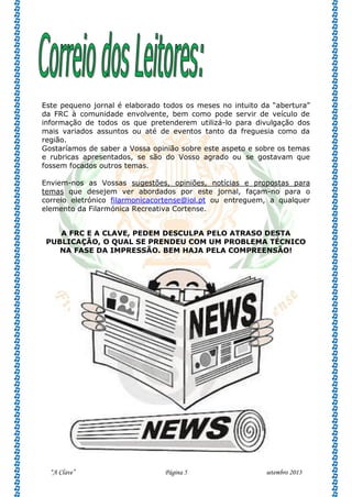 “A Clave” Página 5 setembro 2013
Este pequeno jornal é elaborado todos os meses no intuito da “abertura”
da FRC à comunidade envolvente, bem como pode servir de veículo de
informação de todos os que pretenderem utilizá-lo para divulgação dos
mais variados assuntos ou até de eventos tanto da freguesia como da
região.
Gostaríamos de saber a Vossa opinião sobre este aspeto e sobre os temas
e rubricas apresentados, se são do Vosso agrado ou se gostavam que
fossem focados outros temas.
Enviem-nos as Vossas sugestões, opiniões, notícias e propostas para
temas que desejem ver abordados por este jornal, façam-no para o
correio eletrónico filarmonicacortense@iol.pt ou entreguem, a qualquer
elemento da Filarmónica Recreativa Cortense.
A FRC E A CLAVE, PEDEM DESCULPA PELO ATRASO DESTA
PUBLICAÇÃO, O QUAL SE PRENDEU COM UM PROBLEMA TÉCNICO
NA FASE DA IMPRESSÃO. BEM HAJA PELA COMPREENSÃO!
 