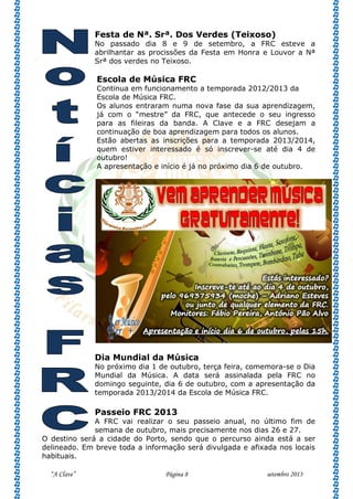 “A Clave” Página 8 setembro 2013
Festa de Nª. Srª. Dos Verdes (Teixoso)
No passado dia 8 e 9 de setembro, a FRC esteve a
abrilhantar as procissões da Festa em Honra e Louvor a Nª
Srª dos verdes no Teixoso.
Escola de Música FRC
Continua em funcionamento a temporada 2012/2013 da
Escola de Música FRC.
Os alunos entraram numa nova fase da sua aprendizagem,
já com o “mestre” da FRC, que antecede o seu ingresso
para as fileiras da banda. A Clave e a FRC desejam a
continuação de boa aprendizagem para todos os alunos.
Estão abertas as inscrições para a temporada 2013/2014,
quem estiver interessado é só inscrever-se até dia 4 de
outubro!
A apresentação e início é já no próximo dia 6 de outubro.
Dia Mundial da Música
No próximo dia 1 de outubro, terça feira, comemora-se o Dia
Mundial da Música. A data será assinalada pela FRC no
domingo seguinte, dia 6 de outubro, com a apresentação da
temporada 2013/2014 da Escola de Música FRC.
Passeio FRC 2013
A FRC vai realizar o seu passeio anual, no último fim de
semana de outubro, mais precisamente nos dias 26 e 27.
O destino será a cidade do Porto, sendo que o percurso ainda está a ser
delineado. Em breve toda a informação será divulgada e afixada nos locais
habituais.
 