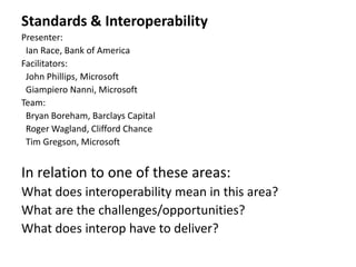 Standards & Interoperability
Presenter:
 Ian Race, Bank of America
Facilitators:
 John Phillips, Microsoft
 Giampiero Nanni, Microsoft
Team:
 Bryan Boreham, Barclays Capital
 Roger Wagland, Clifford Chance
 Tim Gregson, Microsoft


In relation to one of these areas:
What does interoperability mean in this area?
What are the challenges/opportunities?
What does interop have to deliver?
 