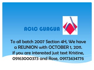 ACLC GUAGUA  To all batch 2007 Section 4H, We have a REUNION with OCTOBER 1, 2011. if you are interested just text Kristine, 09163000373 and Rose, 09173434776 