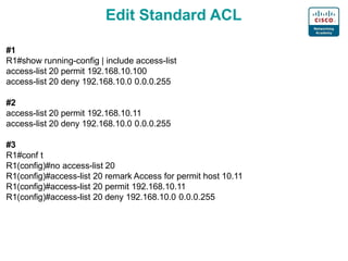 Edit Standard ACL
#1
R1#show running-config | include access-list
access-list 20 permit 192.168.10.100
access-list 20 deny 192.168.10.0 0.0.0.255
#2
access-list 20 permit 192.168.10.11
access-list 20 deny 192.168.10.0 0.0.0.255
#3
R1#conf t
R1(config)#no access-list 20
R1(config)#access-list 20 remark Access for permit host 10.11
R1(config)#access-list 20 permit 192.168.10.11
R1(config)#access-list 20 deny 192.168.10.0 0.0.0.255
 