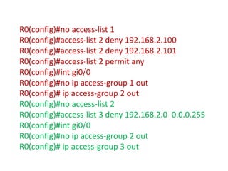 R0(config)#no access-list 1
R0(config)#access-list 2 deny 192.168.2.100
R0(config)#access-list 2 deny 192.168.2.101
R0(config)#access-list 2 permit any
R0(config)#int gi0/0
R0(config)#no ip access-group 1 out
R0(config)# ip access-group 2 out
R0(config)#no access-list 2
R0(config)#access-list 3 deny 192.168.2.0 0.0.0.255
R0(config)#int gi0/0
R0(config)#no ip access-group 2 out
R0(config)# ip access-group 3 out
 