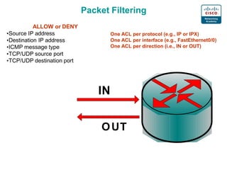 Packet Filtering
ALLOW or DENY
•Source IP address
•Destination IP address
•ICMP message type
•TCP/UDP source port
•TCP/UDP destination port
One ACL per protocol (e.g., IP or IPX)
One ACL per interface (e.g., FastEthernet0/0)
One ACL per direction (i.e., IN or OUT)
IN
OUT
 