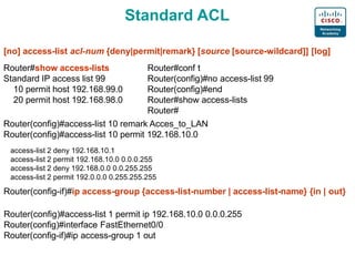 Standard ACL
[no] access-list acl-num {deny|permit|remark} [source [source-wildcard]] [log]
Router#show access-lists
Standard IP access list 99
10 permit host 192.168.99.0
20 permit host 192.168.98.0
Router#conf t
Router(config)#no access-list 99
Router(config)#end
Router#show access-lists
Router#
Router(config)#access-list 10 remark Acces_to_LAN
Router(config)#access-list 10 permit 192.168.10.0
access-list 2 deny 192.168.10.1
access-list 2 permit 192.168.10.0 0.0.0.255
access-list 2 deny 192.168.0.0 0.0.255.255
access-list 2 permit 192.0.0.0 0.255.255.255
Router(config-if)#ip access-group {access-list-number | access-list-name} {in | out}
Router(config)#access-list 1 permit ip 192.168.10.0 0.0.0.255
Router(config)#interface FastEthernet0/0
Router(config-if)#ip access-group 1 out
 