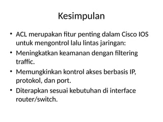 Kesimpulan
• ACL merupakan fitur penting dalam Cisco IOS
untuk mengontrol lalu lintas jaringan:
• Meningkatkan keamanan dengan filtering
traffic.
• Memungkinkan kontrol akses berbasis IP,
protokol, dan port.
• Diterapkan sesuai kebutuhan di interface
router/switch.
 