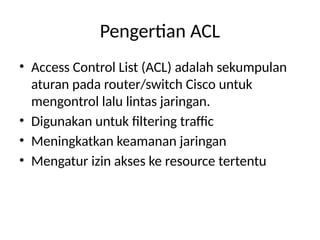 Pengertian ACL
• Access Control List (ACL) adalah sekumpulan
aturan pada router/switch Cisco untuk
mengontrol lalu lintas jaringan.
• Digunakan untuk filtering traffic
• Meningkatkan keamanan jaringan
• Mengatur izin akses ke resource tertentu
 