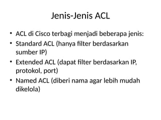 Jenis-Jenis ACL
• ACL di Cisco terbagi menjadi beberapa jenis:
• Standard ACL (hanya filter berdasarkan
sumber IP)
• Extended ACL (dapat filter berdasarkan IP,
protokol, port)
• Named ACL (diberi nama agar lebih mudah
dikelola)
 