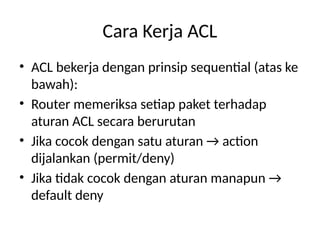 Cara Kerja ACL
• ACL bekerja dengan prinsip sequential (atas ke
bawah):
• Router memeriksa setiap paket terhadap
aturan ACL secara berurutan
• Jika cocok dengan satu aturan → action
dijalankan (permit/deny)
• Jika tidak cocok dengan aturan manapun →
default deny
 