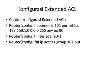 Konfigurasi Extended ACL
• Contoh konfigurasi Extended ACL:
• Router(config)# access-list 101 permit tcp
192.168.1.0 0.0.0.255 any eq 80
• Router(config)# interface fa0/1
• Router(config-if)# ip access-group 101 out
 