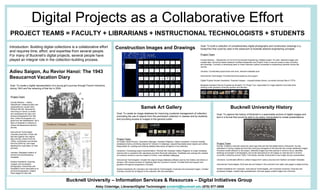 Digital Projects as a Collaborative Effort PROJECT TEAMS = FACULTY + LIBRARIANS + INSTRUCTIONAL TECHNOLOGISTS + STUDENTS Introduction: Building digital collections is a collaborative effort and requires time, effort, and expertise from several people. For many of Bucknell’s digital projects, several people have played an integral role in the collection-building process.  Construction Images and Drawings Project Team Faculty Member – Department of Civil & Environmental Engineering: Initiated project. For pilot, selected images and created data. Served as liaison between Facilities Department and Project Team to secure access to sets of photos and drawings. Currently is developing plans to make collection publicly accessible to engineering students across the country.  Librarian: Coordinated project team and work, directed metadata work. Instructional Technologist: Provided technical guidance and support.  Digital Projects Student Assistants: Prepared images – cropped/rotated photos, converted Autocad files to TIFFs. Metadata Assistant (Senior Engineering Student): For Phase Two, responsible for image selection and data while working under guidance of faculty sponsor and librarian.  Goal: To build a collection of complementary digital photographs and construction drawings (i.e., blueprints) that could be used in the classroom to illustrate abstract engineering concepts. Adieu Saigon, Au Revior Hanoi: The 1943 Beaucarnot Vacation Diary Goal: To create a digital representation of a young girl’s journey through French Indochina during 1943 and the retracing of that trip in 2004.  Project Team Faculty Member – History Department: Initiated project and responsible for overall vision. Worked with Ms. Beaucarnot, now living in France, to obtain and understand her diary and several photographs from that time. Under the auspices of a grant from the AsiaNetwork, led a team of students to Vietnam to retrace the Beaucarnot family’s journey. Instructional Technologist: Oversaw production of web site that ties together the original diary entries, photos from the 1940s, commentary and photos from the 2004 trip, and maps detailing the route taken on both journeys. Librarian: Managed creation of archive and accompanying metadata. Student Assistants: Scanned, cropped, and processed photographs; transcribed and translated French descriptions on archival photographs; created Flash pages for web site. Bucknell University – Information Services & Resources – Digital Initiatives Group  Abby Clobridge, Librarian/Digital Technologist  [email_address]  (570) 577-3959 Samek Art Gallery Goal: To create an image database for improving curatorial management of collection, promoting the use of objects from the permanent collection in classes and by students, and providing access to images to the general public. Project Team Art Gallery Staff (Director, Operations Manager, Assistant Registrar, Gallery Assistant): Involved creating metadata schema, prioritizing objects for inclusion in database, researching details about objects and artists. Responsible for creating and entering detailed data about all objects in the collection.  Librarians: Overseeing project implementation. Worked with Assistant Gallery Registrar to create metadata schema that is consistent with standards and other Bucknell collections. Facilitated and oversaw the creation of inventory records to use as a basis for further, more detailed cataloging.  Instructional Technologists: Created the original image database software used by the Gallery and others on campus. Will oversee process of migrating data from Access to Oracle. Provided technical support and guidance throughout progression of project.  Student Assistants (for Librarians and Instructional Technologists): Scanned and processed images. Created inventory records for all objects in the collection with documentation.  Bucknell University History Goal: To capture the history of Bucknell in a searchable archive of digital images and text in a format that would be able to be easily manipulated to create presentations.  Project Team Faculty: Created a web site nearly ten years ago that was the first digital history of Bucknell. He was interested in having a digital archive that could grow alongside of the web site and include additional images. Provided overall direction to the project. Selected images and time periods in which to focus; identified buildings and people in photographs; and wrote descriptions for all images on web site and in archive (currently numbering around 1200). First faculty member at Bucknell to use Insight during a presentation.  Librarians: Coordinated efforts to collect images from various sources and maintain consistent metadata. Instructional Technologists: Built web site and helped in the evolution from static web pages to digital archive.  Student Assistants (for Librarians, Instructional Technologists, and University Archives): Scanned and processed images; created data spreadsheets; built web pages; pulled images from Archives.  