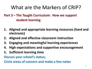 What are the Markers of CRIP? 
Part 3 – The Taught Curriculum: How we support 
student learning 
1. Aligned and appropriate learning resources (hard and 
electronic) 
2. Aligned and effective classroom instruction 
3. Engaging and meaningful learning experiences 
4. High expectations and supportive encouragement 
5. Sufficient learning time 
Discuss your school’s status; 
Circle areas of concern and make a few notes 
10 
 